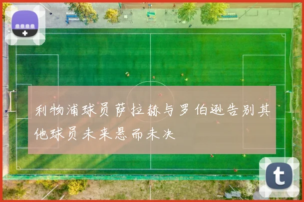 利物浦球员萨拉赫与罗伯逊告别其他球员未来悬而未决