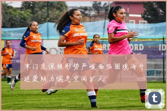 津门虎保级形势严峻面临困境海牛逆袭助力喘息空间扩大