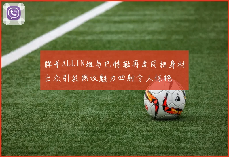 牌手ALLIN姐与巴特勒再度同框身材出众引发热议魅力四射令人惊艳