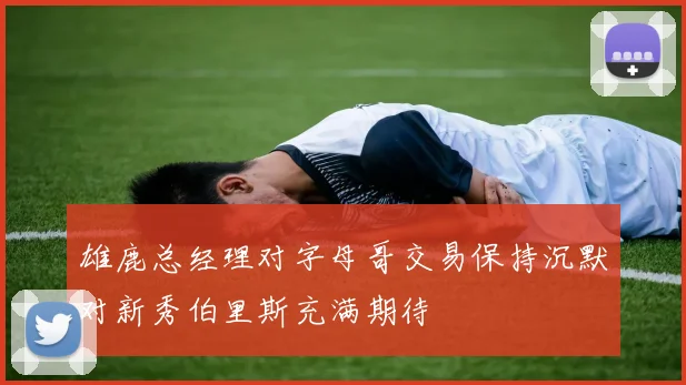 雄鹿总经理对字母哥交易保持沉默对新秀伯里斯充满期待