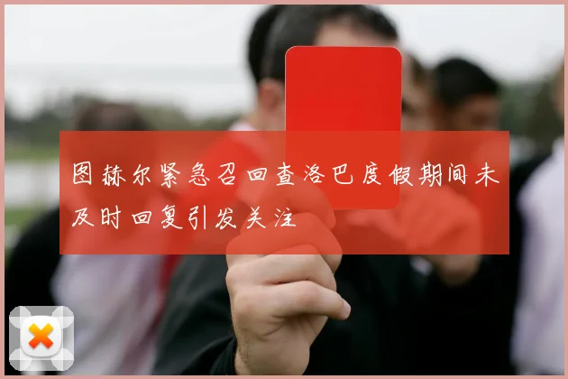 图赫尔紧急召回查洛巴度假期间未及时回复引发关注