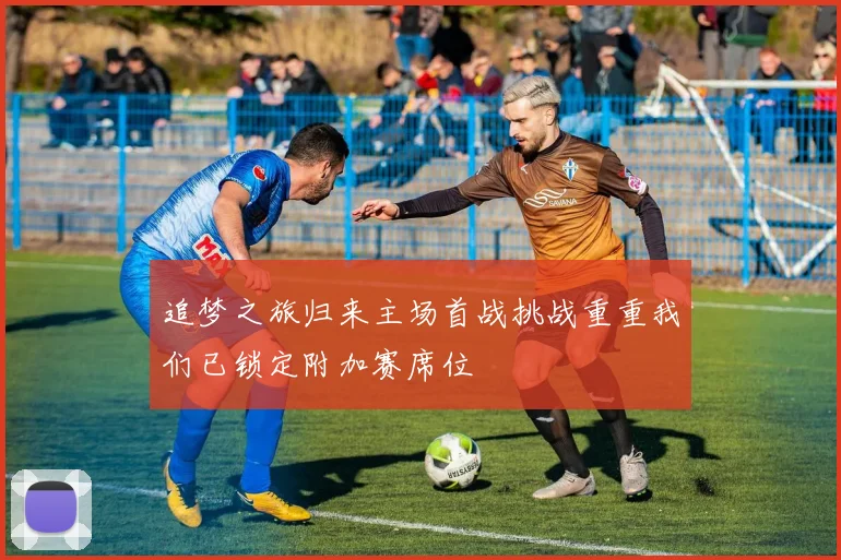 追梦之旅归来主场首战挑战重重我们已锁定附加赛席位