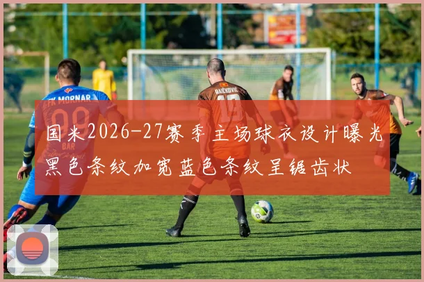 国米2026-27赛季主场球衣设计曝光黑色条纹加宽蓝色条纹呈锯齿状