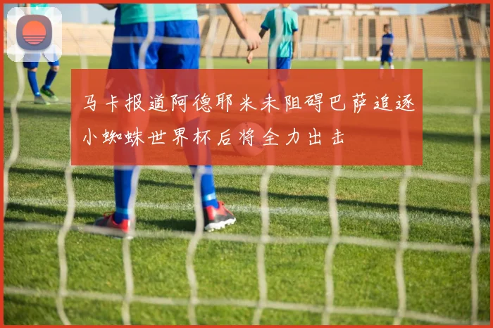 马卡报道阿德耶米未阻碍巴萨追逐小蜘蛛世界杯后将全力出击