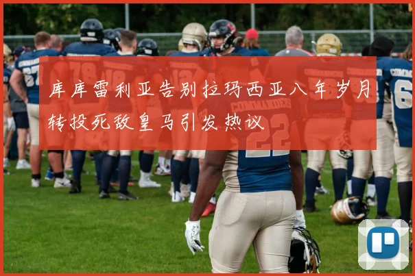 库库雷利亚告别拉玛西亚八年岁月转投死敌皇马引发热议