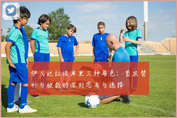 伊戈达拉谈库里三种角色：首发替补与被裁的深刻思考与选择