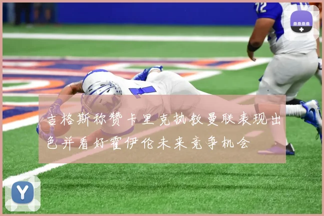 吉格斯称赞卡里克执教曼联表现出色并看好霍伊伦未来竞争机会