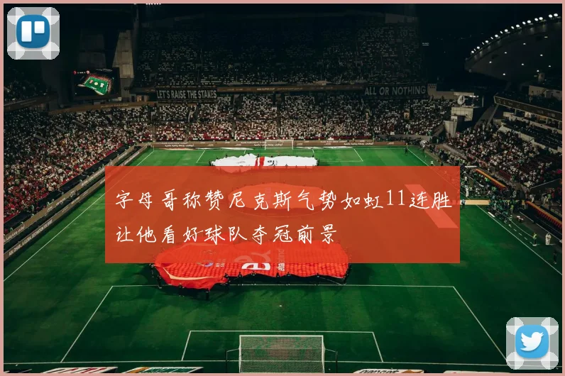 字母哥称赞尼克斯气势如虹11连胜让他看好球队夺冠前景